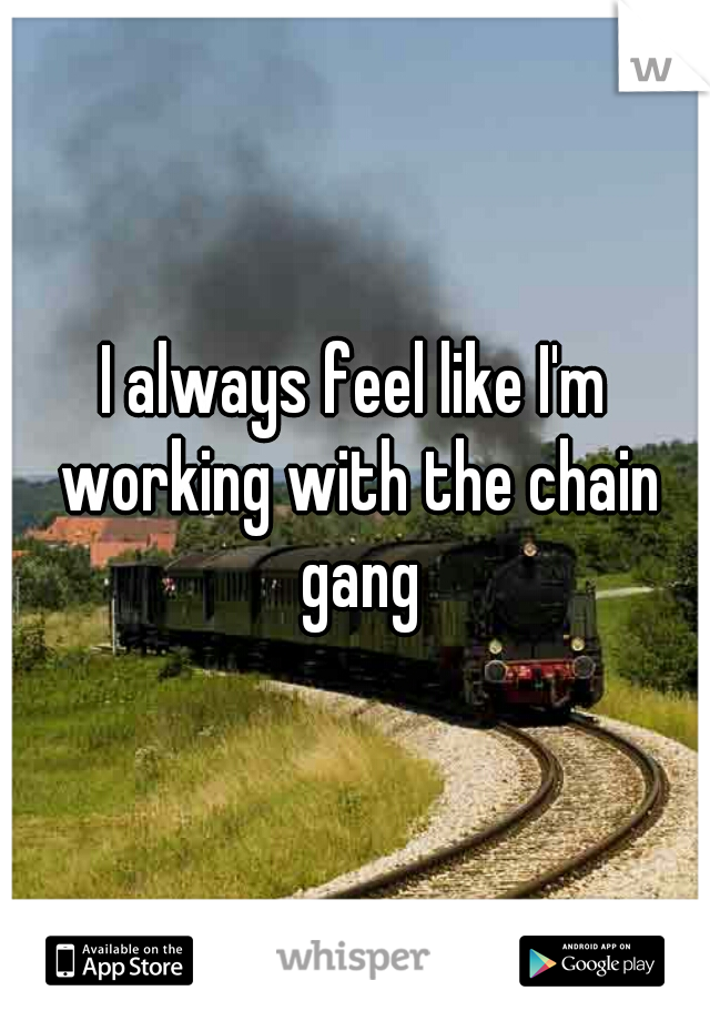 I always feel like I'm working with the chain gang