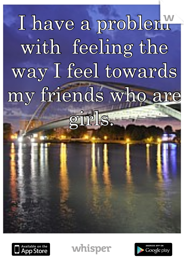 I have a problem with  feeling the way I feel towards my friends who are girls. 