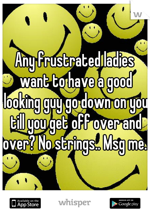 Any frustrated ladies want to have a good looking guy go down on you till you get off over and over? No strings.. Msg me..