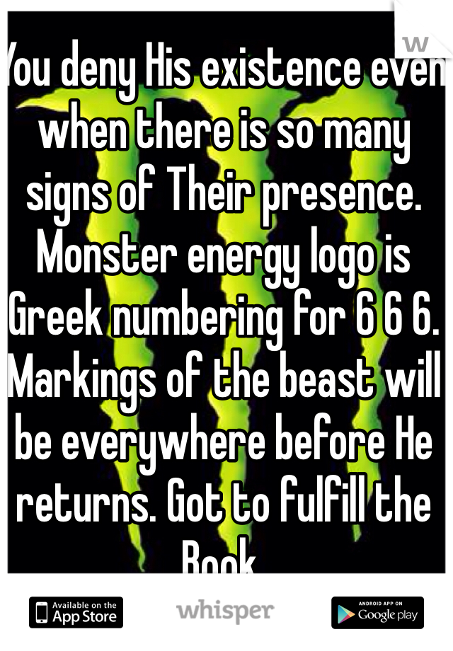 You deny His existence even when there is so many signs of Their presence. Monster energy logo is Greek numbering for 6 6 6. Markings of the beast will be everywhere before He returns. Got to fulfill the Book. 