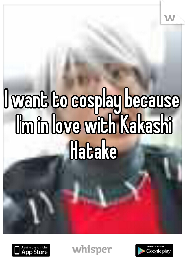I want to cosplay because I'm in love with Kakashi Hatake
