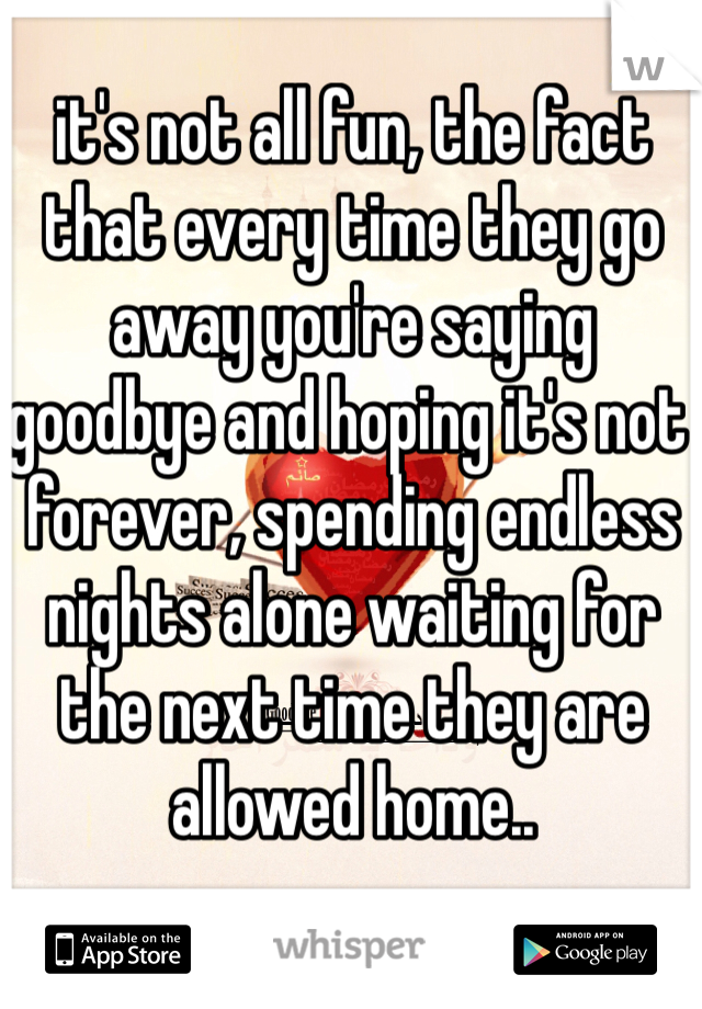 it's not all fun, the fact that every time they go away you're saying goodbye and hoping it's not forever, spending endless nights alone waiting for the next time they are allowed home..