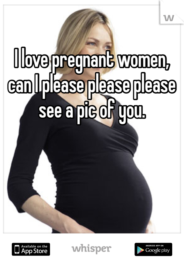 I love pregnant women, can I please please please see a pic of you. 
