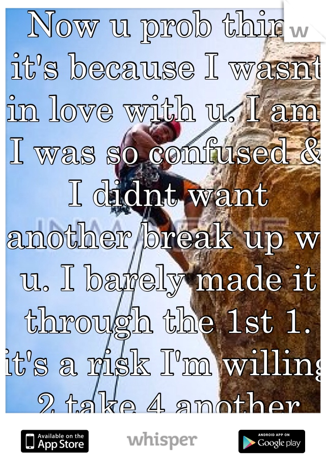 Now u prob think it's because I wasnt in love with u. I am. I was so confused & I didnt want another break up w/ u. I barely made it through the 1st 1. it's a risk I'm willing 2 take 4 another shot @ us. 