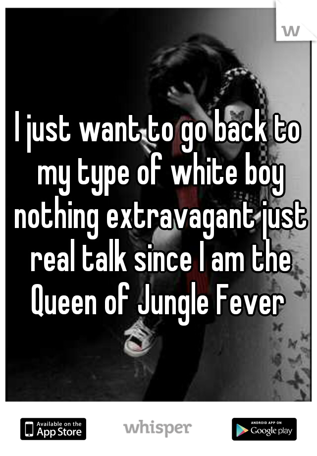 I just want to go back to my type of white boy nothing extravagant just real talk since I am the Queen of Jungle Fever 