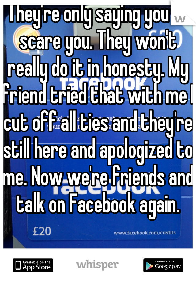 They're only saying you to scare you. They won't really do it in honesty. My friend tried that with me I cut off all ties and they're still here and apologized to me. Now we're friends and talk on Facebook again.
