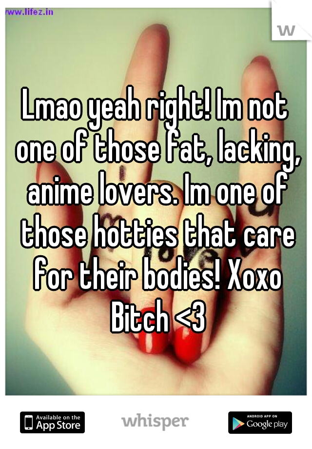 Lmao yeah right! Im not one of those fat, lacking, anime lovers. Im one of those hotties that care for their bodies! Xoxo Bitch <3