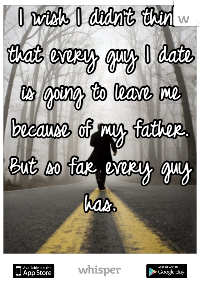 I wish I didn't think that every guy I date is going to leave me because of my father. But so far every guy has. 