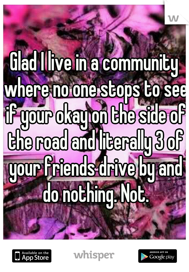 Glad I live in a community where no one stops to see if your okay on the side of the road and literally 3 of your friends drive by and do nothing. Not.