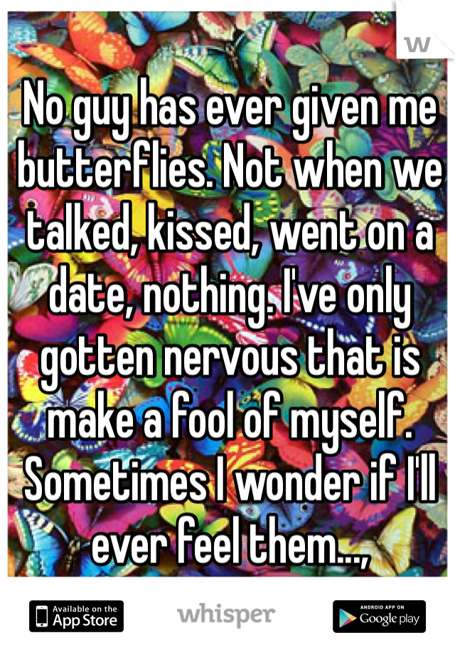 No guy has ever given me butterflies. Not when we talked, kissed, went on a date, nothing. I've only gotten nervous that is make a fool of myself. Sometimes I wonder if I'll ever feel them...,