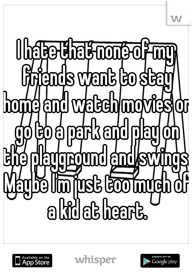 I hate that none of my friends want to stay home and watch movies or go to a park and play on the playground and swings. Maybe I'm just too much of a kid at heart.