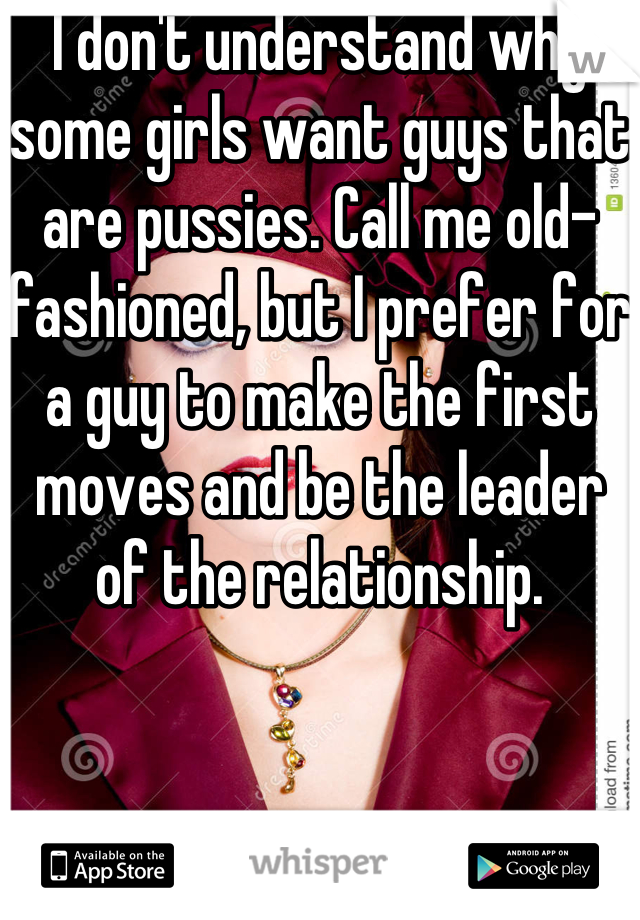 I don't understand why some girls want guys that are pussies. Call me old-fashioned, but I prefer for a guy to make the first moves and be the leader of the relationship.