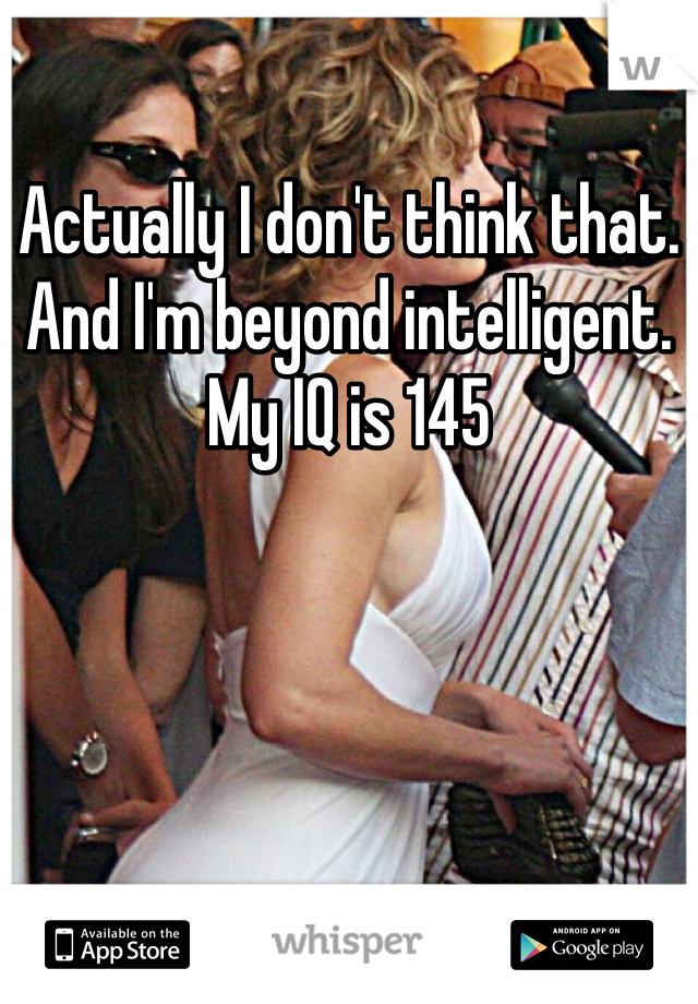 Actually I don't think that. And I'm beyond intelligent. My IQ is 145