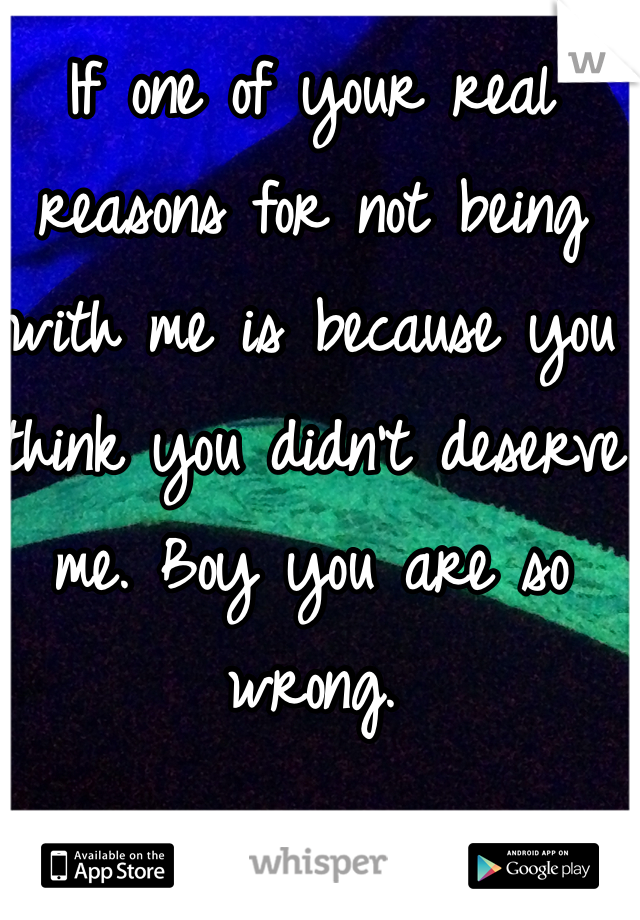 If one of your real reasons for not being with me is because you think you didn't deserve me. Boy you are so wrong. 