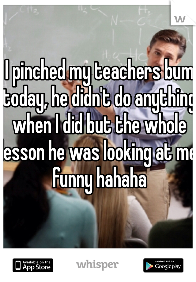 I pinched my teachers bum today, he didn't do anything when I did but the whole lesson he was looking at me funny hahaha 