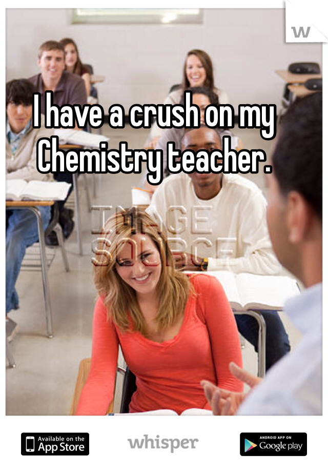 I have a crush on my Chemistry teacher. 