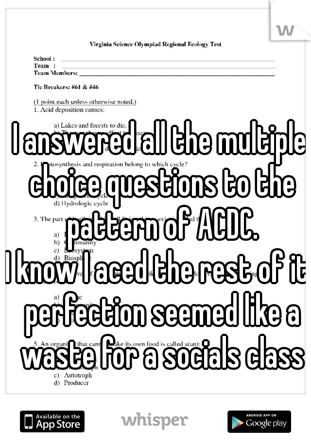 I answered all the multiple choice questions to the pattern of ACDC.
I know I aced the rest of it. perfection seemed like a waste for a socials class