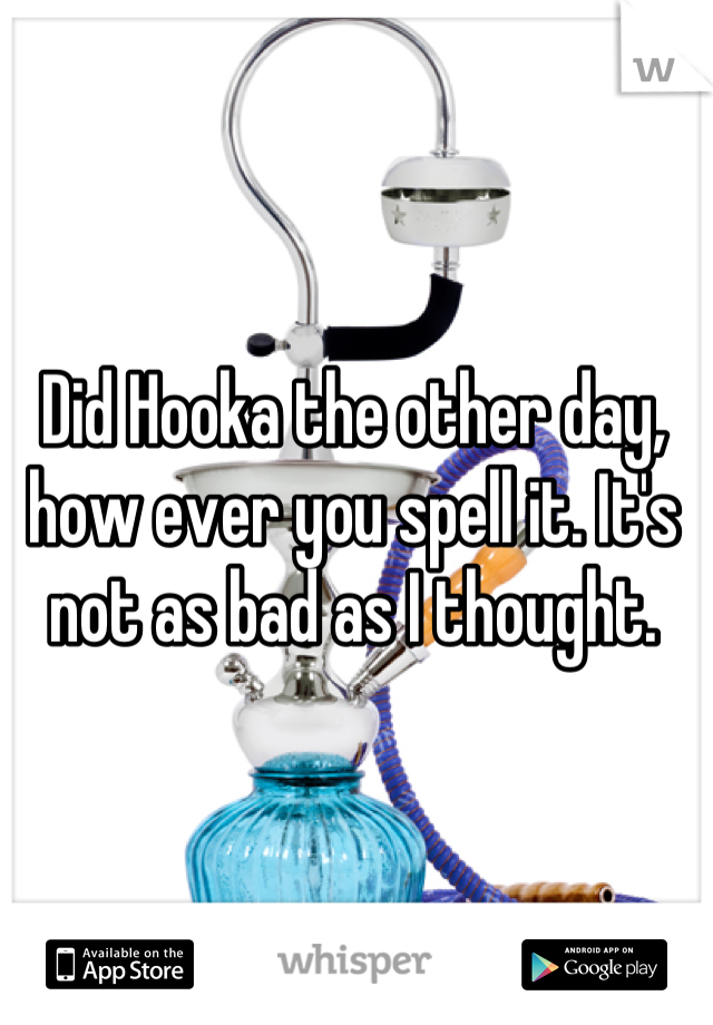 Did Hooka the other day, how ever you spell it. It's not as bad as I thought.