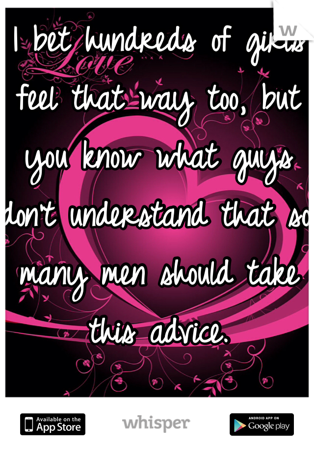I bet hundreds of girls feel that way too, but you know what guys don't understand that so many men should take this advice. 