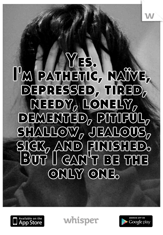 Yes.
I'm pathetic, naïve, depressed, tired, needy, lonely, demented, pitiful, shallow, jealous, sick, and finished. But I can't be the only one.
