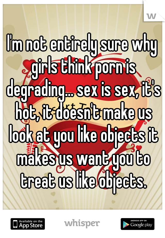I'm not entirely sure why girls think porn is degrading... sex is sex, it's hot, it doesn't make us look at you like objects it makes us want you to treat us like objects.