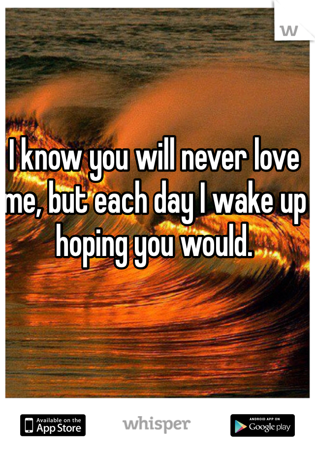 I know you will never love me, but each day I wake up hoping you would. 