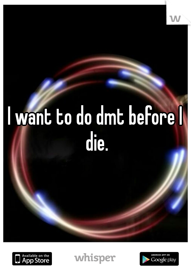 I want to do dmt before I die.