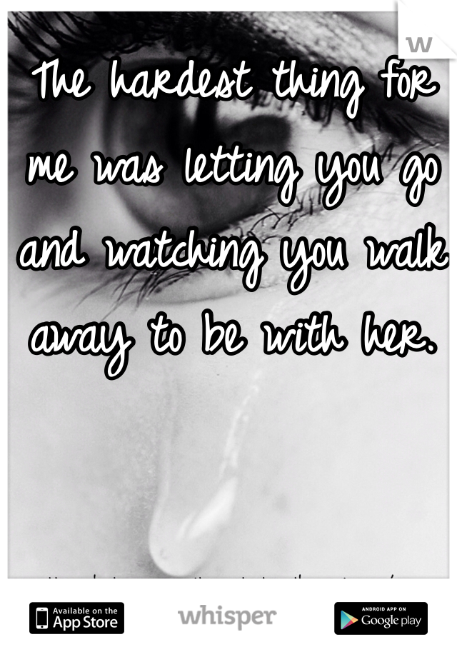 The hardest thing for me was letting you go and watching you walk away to be with her.