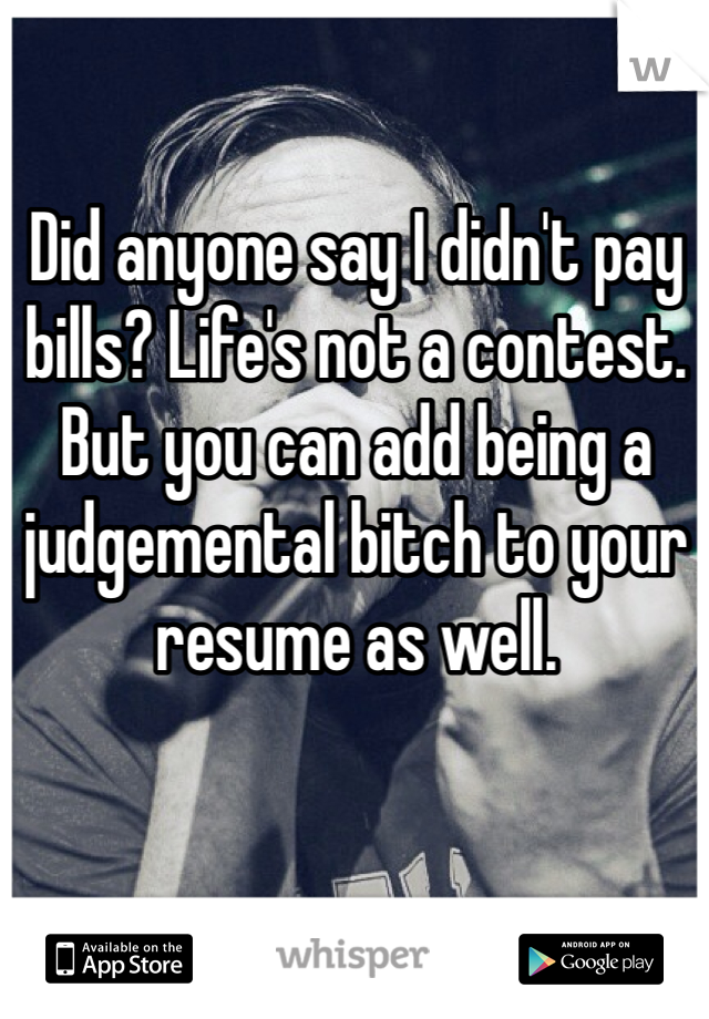 Did anyone say I didn't pay bills? Life's not a contest. But you can add being a judgemental bitch to your resume as well.