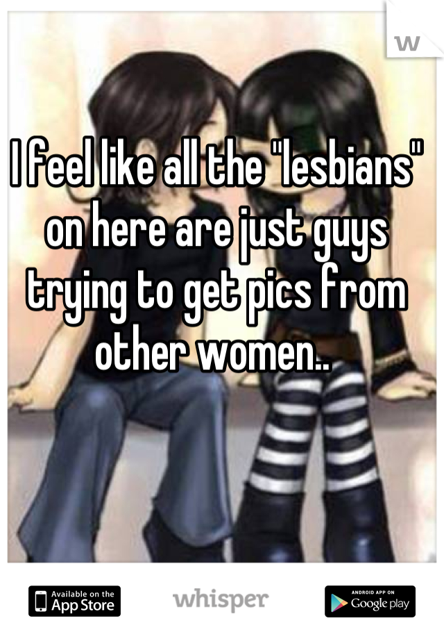I feel like all the "lesbians" on here are just guys trying to get pics from other women.. 