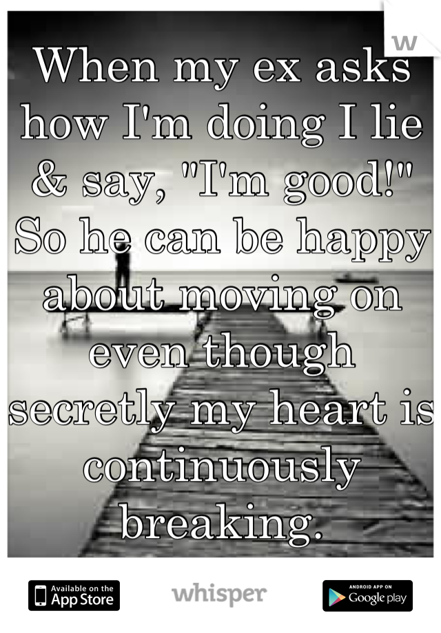 When my ex asks how I'm doing I lie & say, "I'm good!" So he can be happy about moving on even though secretly my heart is continuously breaking.