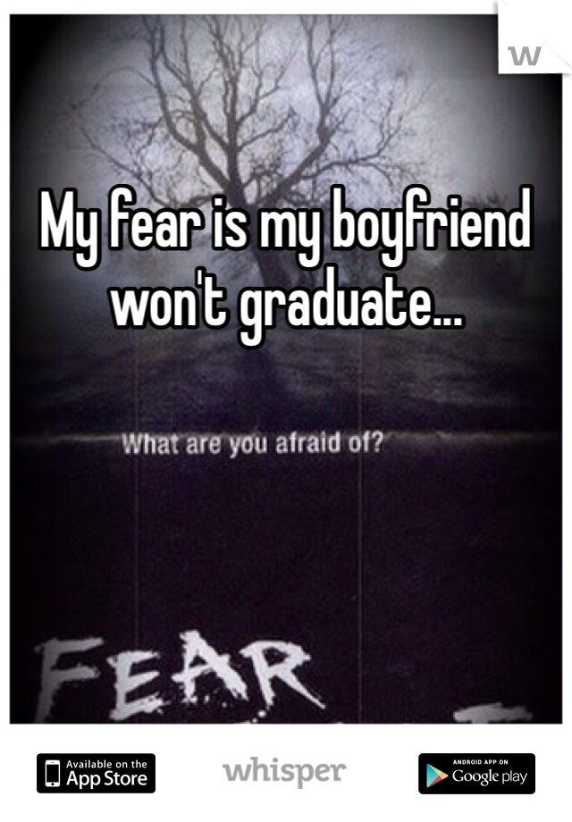 My fear is my boyfriend won't graduate...