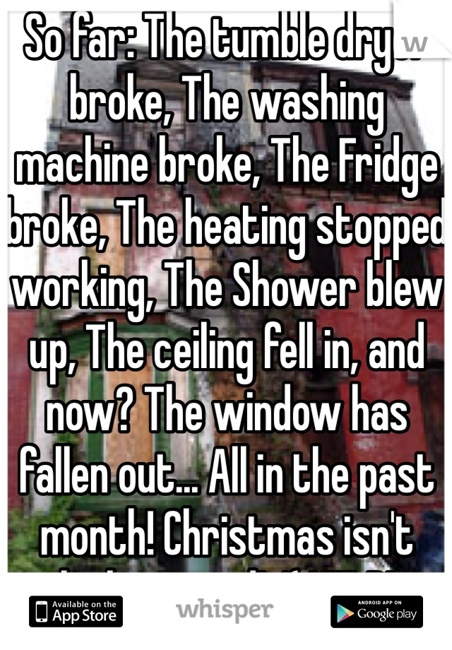 So far: The tumble dryer broke, The washing machine broke, The Fridge broke, The heating stopped working, The Shower blew up, The ceiling fell in, and now? The window has fallen out... All in the past month! Christmas isn't looking good! :'( HELP!