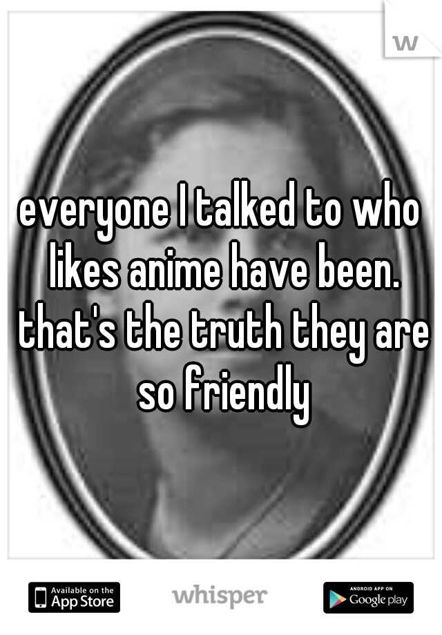 everyone I talked to who likes anime have been. that's the truth they are so friendly