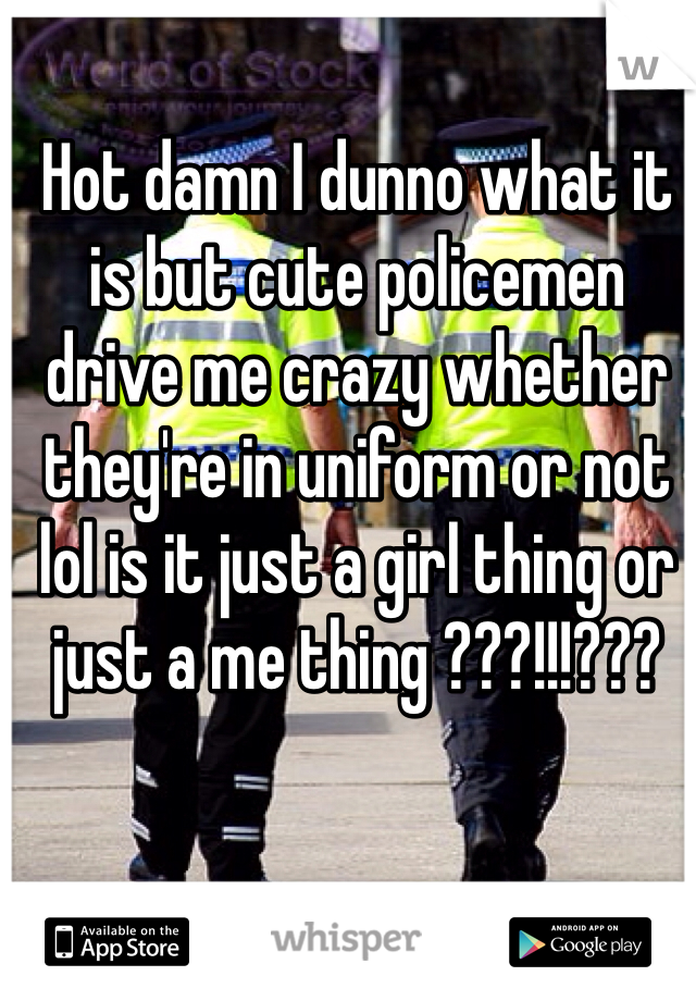Hot damn I dunno what it is but cute policemen drive me crazy whether they're in uniform or not lol is it just a girl thing or just a me thing ???!!!???