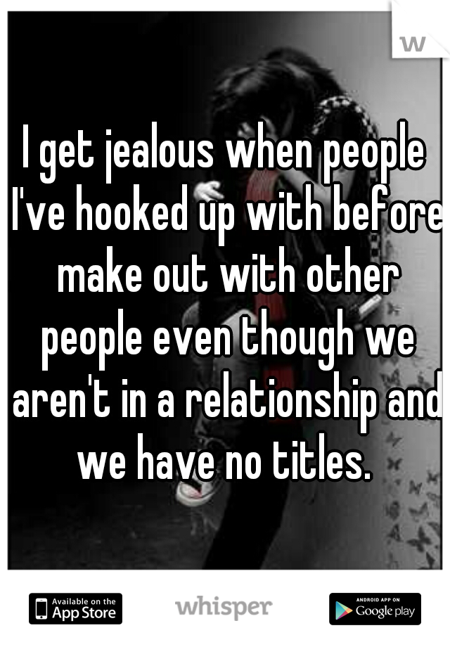 I get jealous when people I've hooked up with before make out with other people even though we aren't in a relationship and we have no titles. 