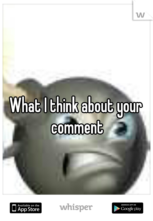 What I think about your comment