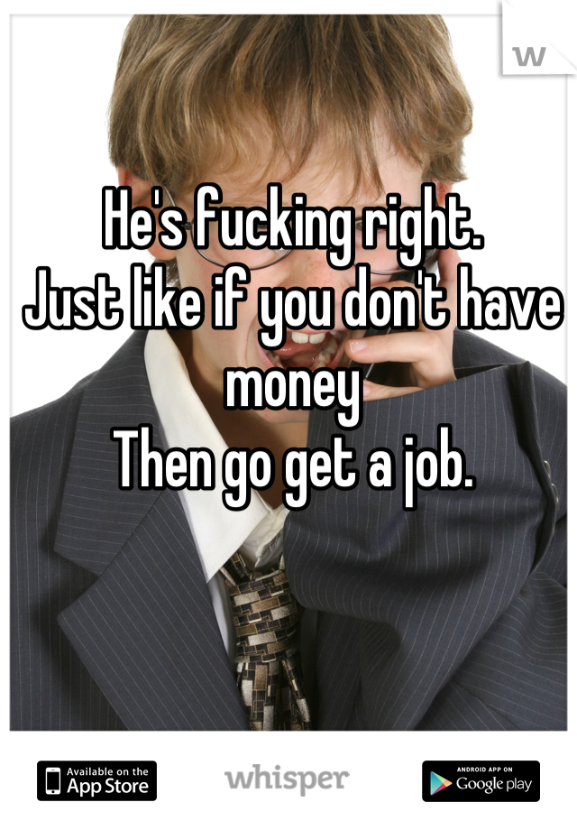 He's fucking right. 
Just like if you don't have money 
Then go get a job.
