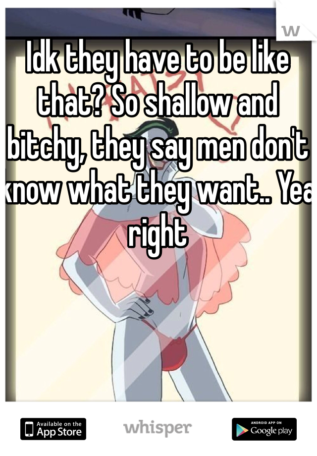 Idk they have to be like that? So shallow and bitchy, they say men don't know what they want.. Yea right 