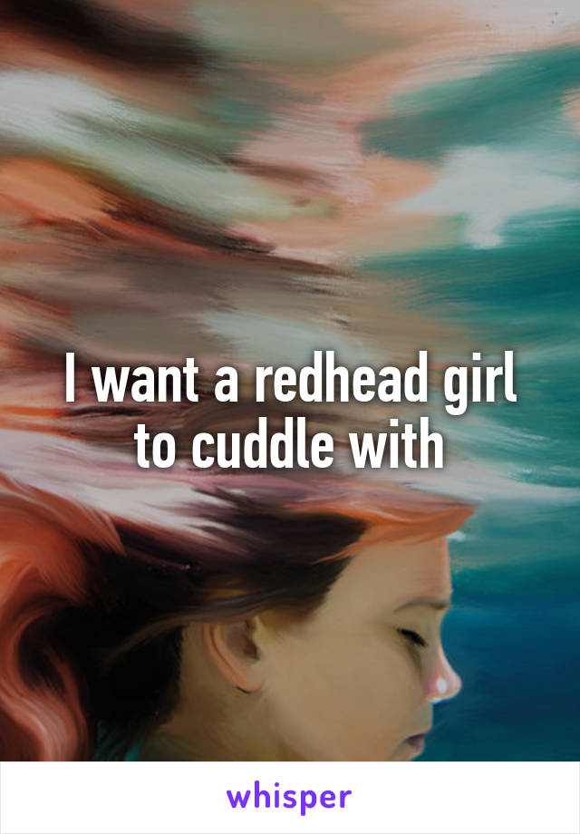 I want a redhead girl to cuddle with
