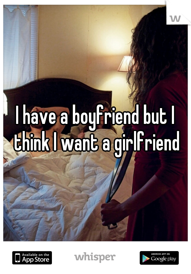 I have a boyfriend but I think I want a girlfriend