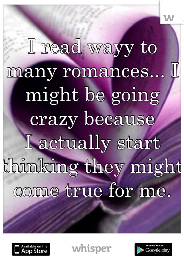 I read wayy to many romances... I might be going crazy because
I actually start thinking they might come true for me.