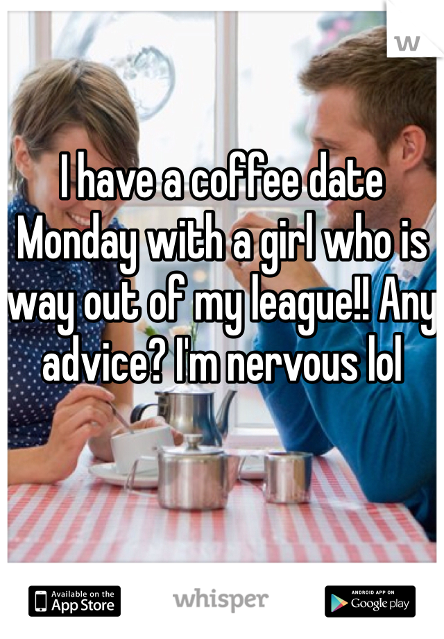 I have a coffee date Monday with a girl who is way out of my league!! Any advice? I'm nervous lol