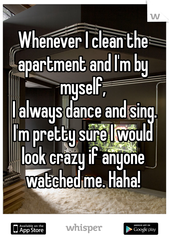 Whenever I clean the apartment and I'm by myself,
 I always dance and sing. I'm pretty sure I would look crazy if anyone watched me. Haha!