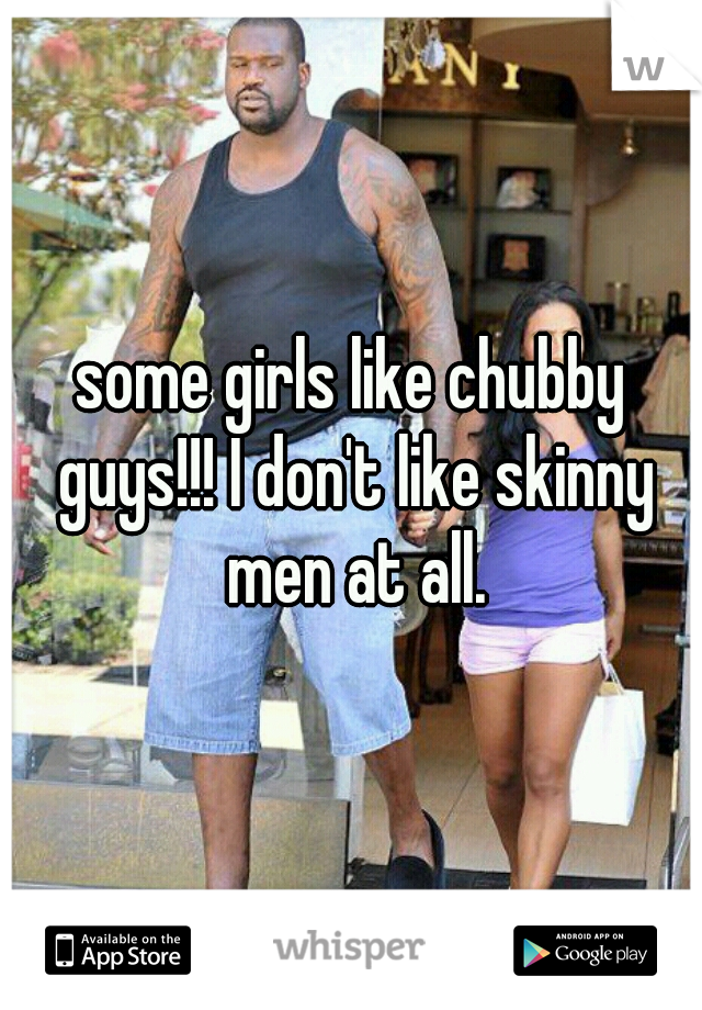 some girls like chubby guys!!! I don't like skinny men at all.