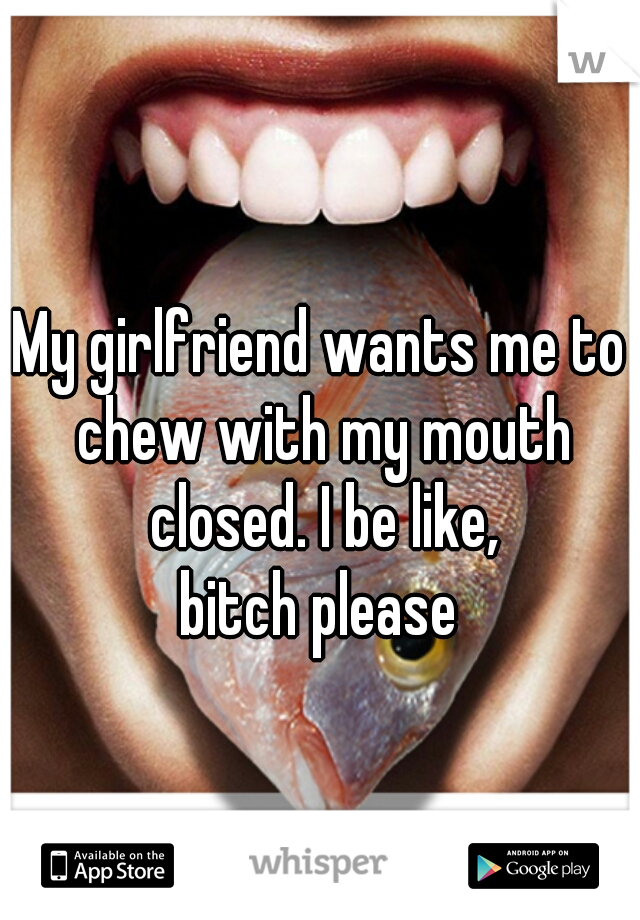 My girlfriend wants me to chew with my mouth closed. I be like,
 bitch please 