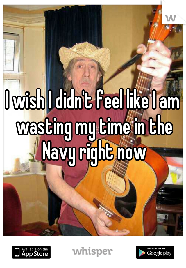 I wish I didn't feel like I am wasting my time in the Navy right now