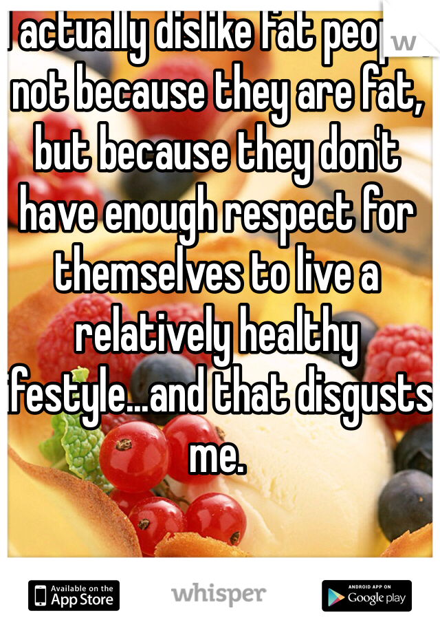 I actually dislike fat people, not because they are fat, but because they don't have enough respect for themselves to live a relatively healthy lifestyle...and that disgusts me.