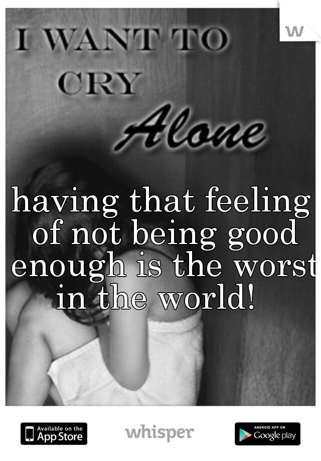 having that feeling of not being good enough is the worst in the world!  