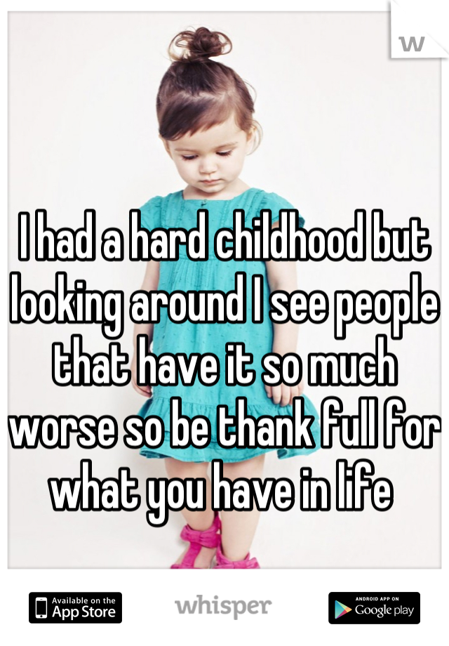 I had a hard childhood but looking around I see people that have it so much worse so be thank full for what you have in life 